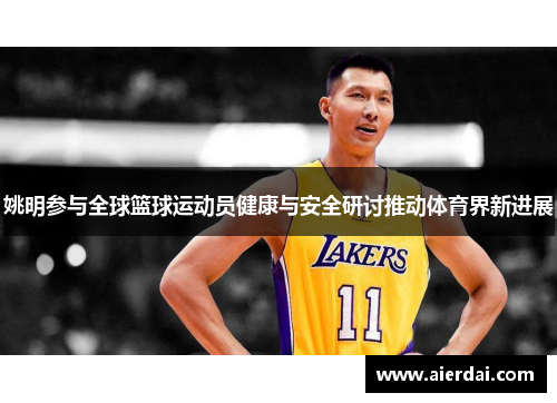 姚明参与全球篮球运动员健康与安全研讨推动体育界新进展
