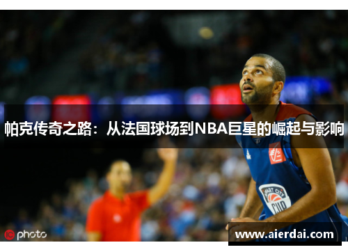 帕克传奇之路：从法国球场到NBA巨星的崛起与影响