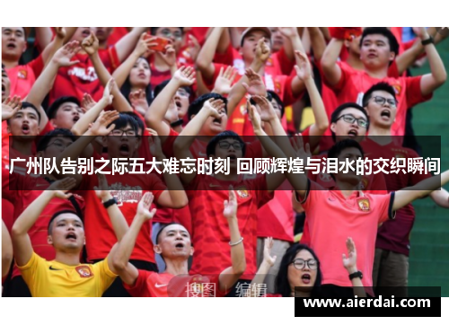广州队告别之际五大难忘时刻 回顾辉煌与泪水的交织瞬间