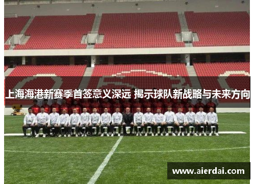 上海海港新赛季首签意义深远 揭示球队新战略与未来方向
