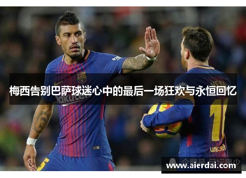 梅西告别巴萨球迷心中的最后一场狂欢与永恒回忆