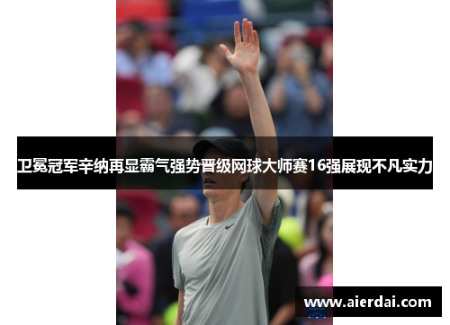 卫冕冠军辛纳再显霸气强势晋级网球大师赛16强展现不凡实力
