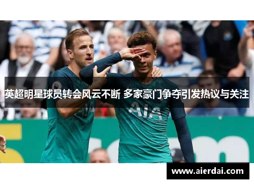 英超明星球员转会风云不断 多家豪门争夺引发热议与关注