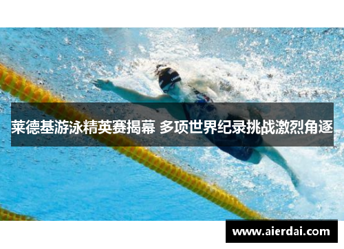 莱德基游泳精英赛揭幕 多项世界纪录挑战激烈角逐