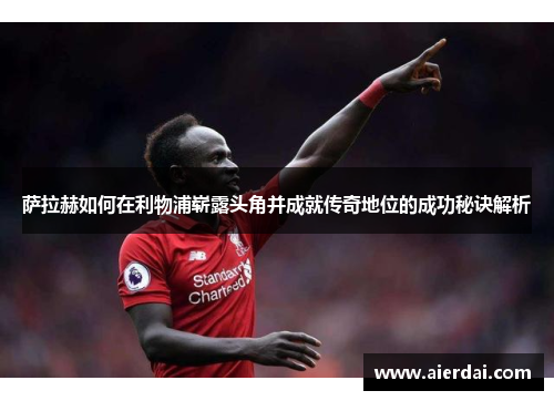 萨拉赫如何在利物浦崭露头角并成就传奇地位的成功秘诀解析